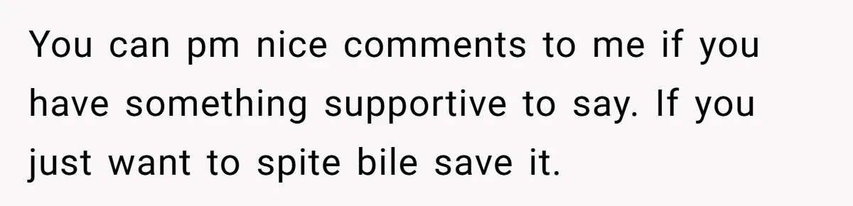 You can pm nice comments to me if you have something supportive to say. If you just want to spite bile save it.