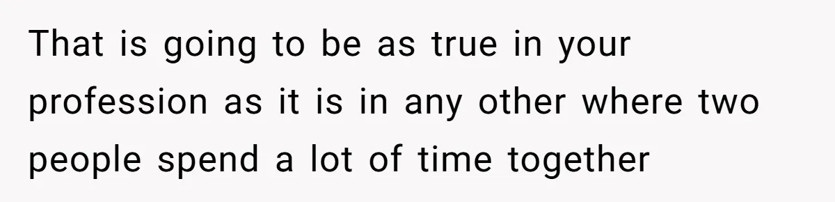 That is going to be as true in your profession as it is in any other where two people spend a lot of time together