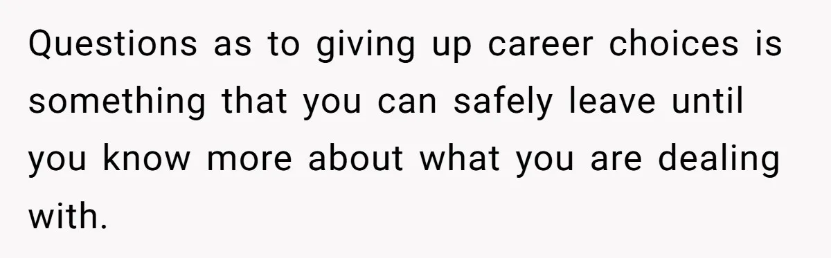 Questions as to giving up career choices is something that you can safely leave until you know more about what you are dealing with.