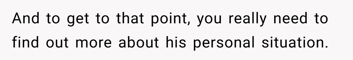 And to get to that point, you really need to find out more about his personal situation.