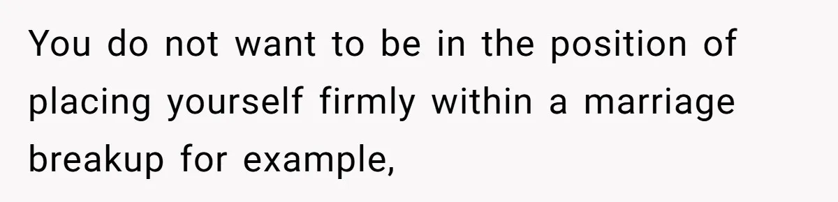 You do not want to be in the position of placing yourself firmly within a marriage breakup for example,