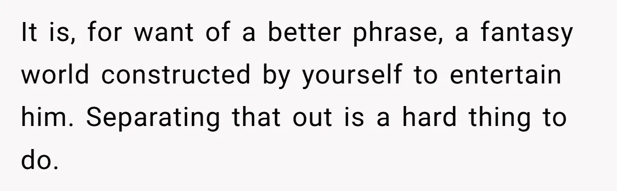 It is, for want of a better phrase, a fantasy world constructed by yourself to entertain him. Separating that out is a hard thing to do.