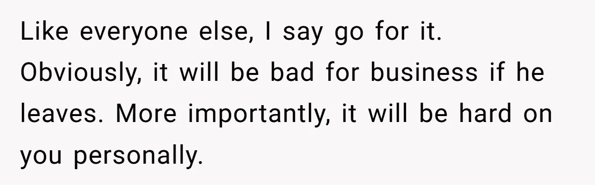 Like everyone else, I say go for it. Obviously, it will be bad for business if he leaves. More importantly, it will be hard on you personally.