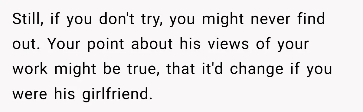 Still, if you don't try, you might never find out. Your point about his views of your work might be true, that it'd change if you were his girlfriend.