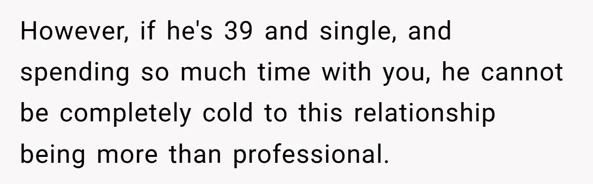 However, if he's 39 and single, and spending so much time with you, he cannot be completely cold to this relationship being more than professional.
