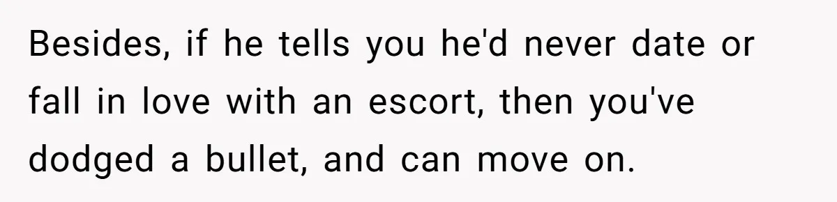 Besides, if he tells you he'd never date or fall in love with an escort, then you've dodged a bullet, and can move on.
