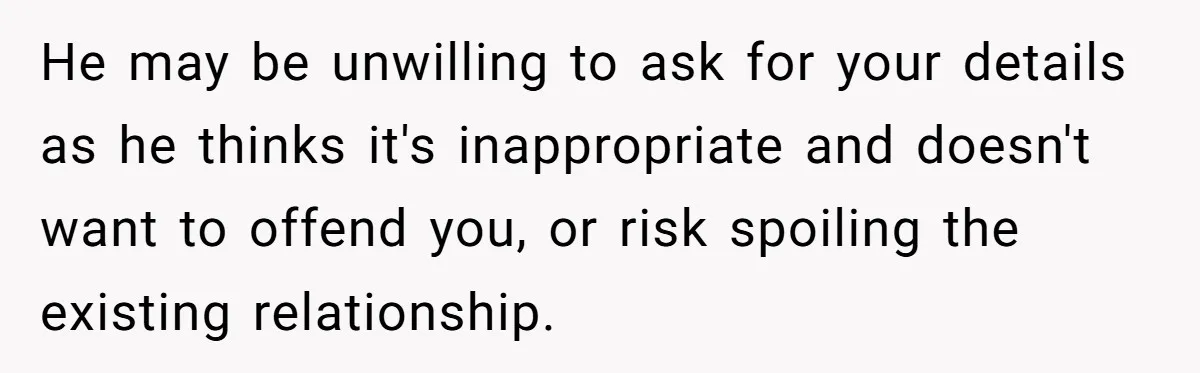 He may be unwilling to ask for your details as he thinks it's inappropriate and doesn't want to offend you, or risk spoiling the existing relationship.