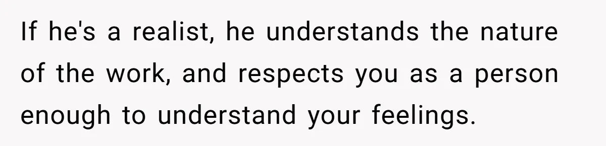 If he's a realist, he understands the nature of the work, and respects you as a person enough to understand your feelings.