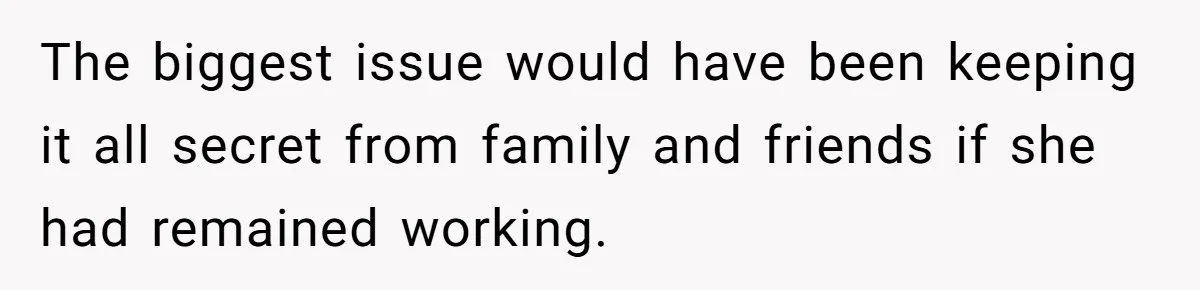 The biggest issue would have been keeping it all secret from family and friends if she had remained working.