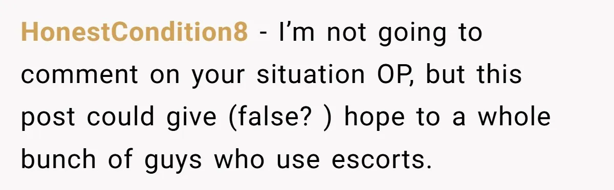 HonestCondition8 − I’m not going to comment on your situation OP, but this post could give (false? ) hope to a whole bunch of guys who use escorts.