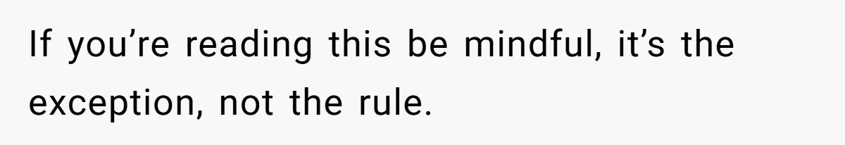 If you’re reading this be mindful, it’s the exception, not the rule.