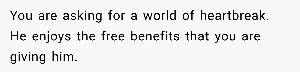 You are asking for a world of heartbreak. He enjoys the free benefits that you are giving him.
