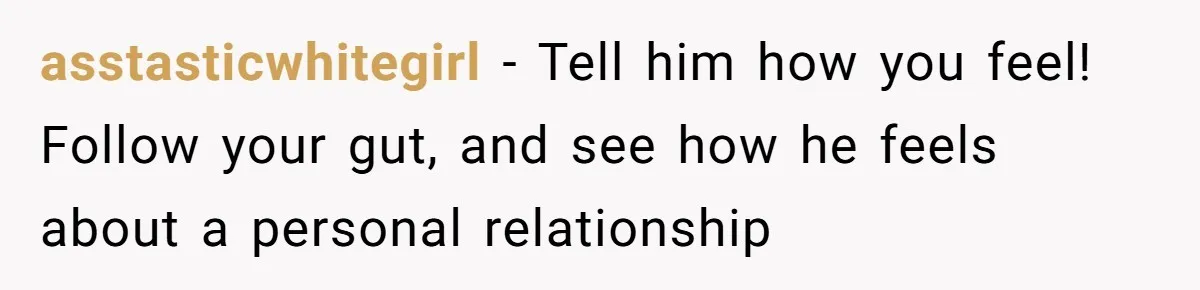 asstasticwhitegirl − Tell him how you feel! Follow your gut, and see how he feels about a personal relationship