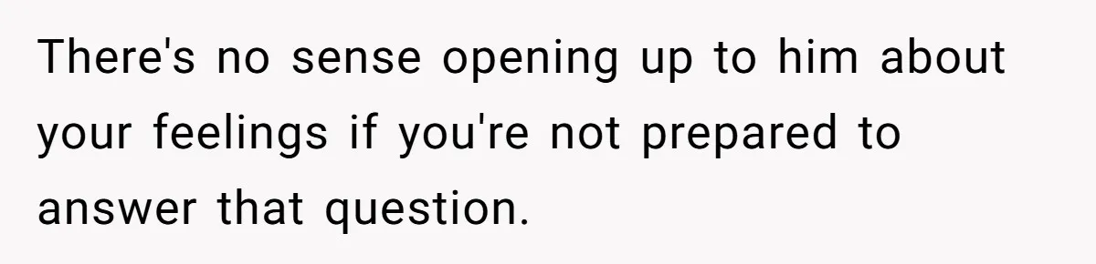 There's no sense opening up to him about your feelings if you're not prepared to answer that question.