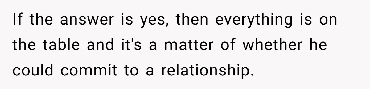 If the answer is yes, then everything is on the table and it's a matter of whether he could commit to a relationship.
