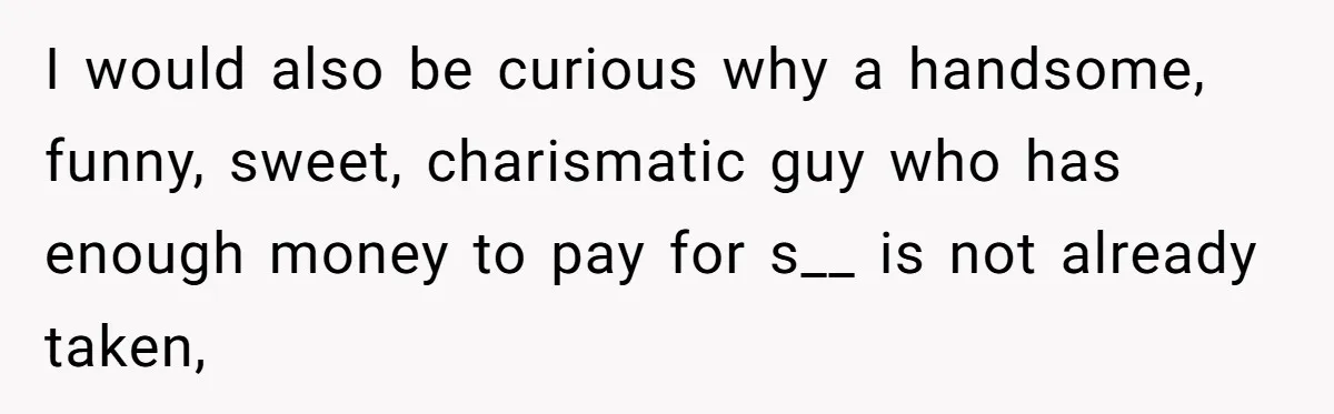 I would also be curious why a handsome, funny, sweet, charismatic guy who has enough money to pay for s__ is not already taken,