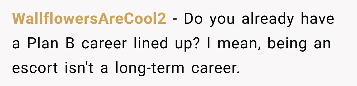 WallflowersAreCool2 − Do you already have a Plan B career lined up? I mean, being an escort isn't a long-term career.