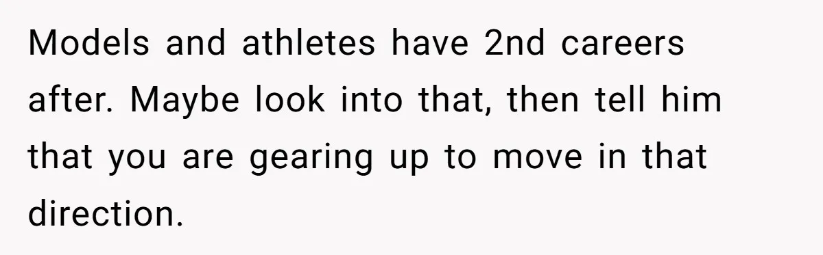 Models and athletes have 2nd careers after. Maybe look into that, then tell him that you are gearing up to move in that direction.