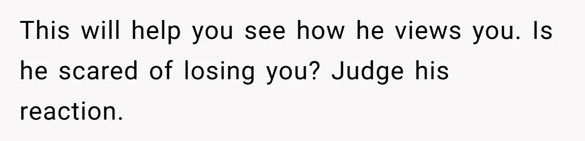 This will help you see how he views you. Is he scared of losing you? Judge his reaction.