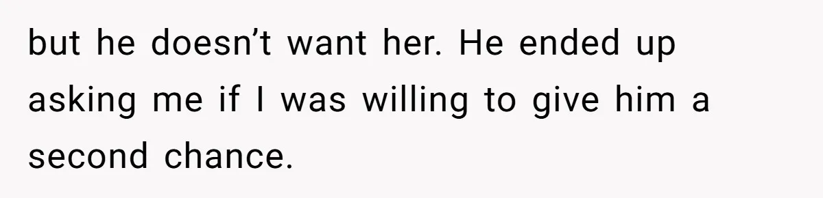 but he doesn’t want her. He ended up asking me if I was willing to give him a second chance.