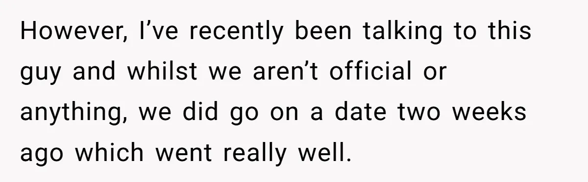 However, I’ve recently been talking to this guy and whilst we aren’t official or anything, we did go on a date two weeks ago which went really well.