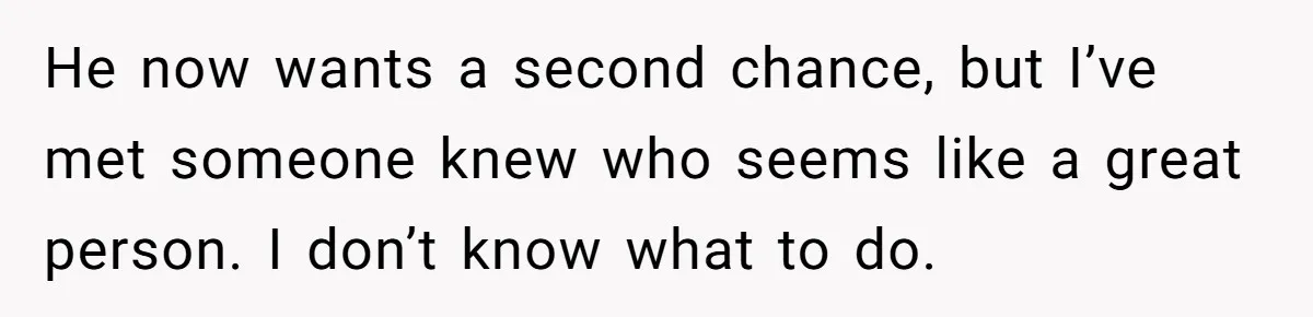 He now wants a second chance, but I’ve met someone knew who seems like a great person. I don’t know what to do.