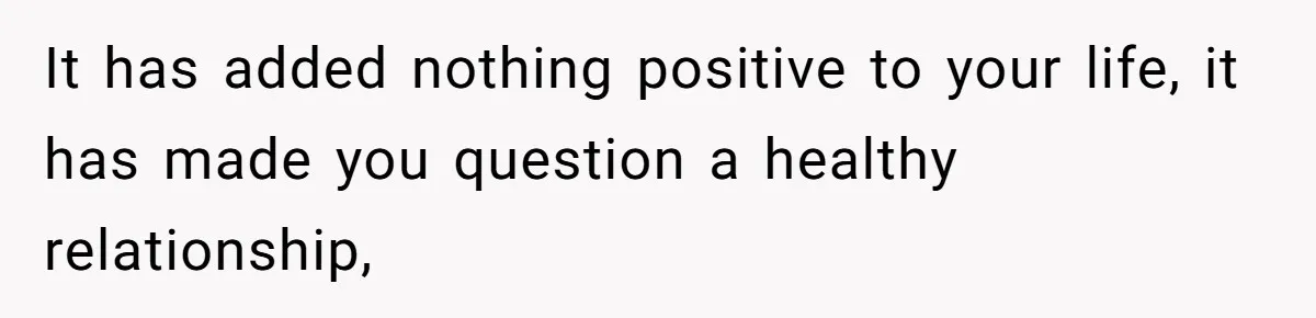 It has added nothing positive to your life, it has made you question a healthy relationship,