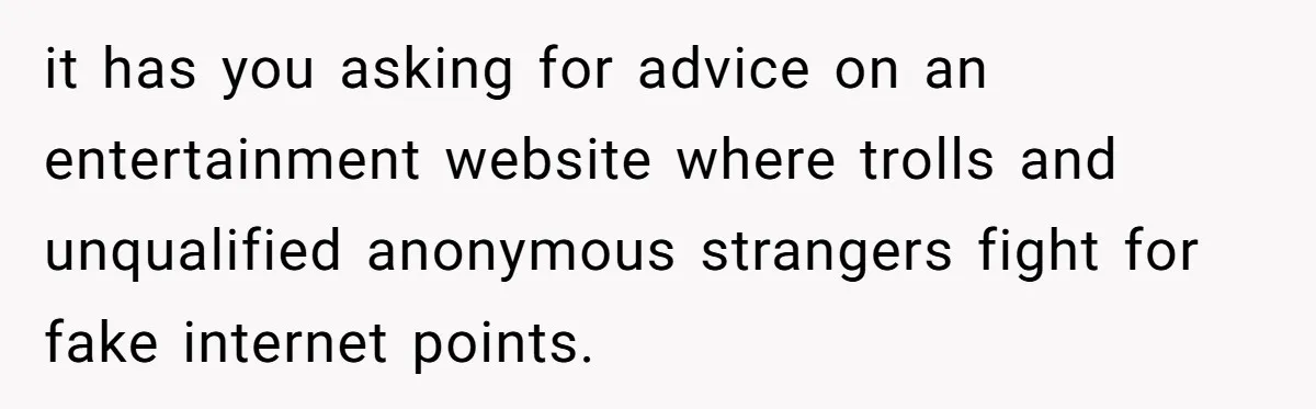 it has you asking for advice on an entertainment website where trolls and unqualified anonymous strangers fight for fake internet points.