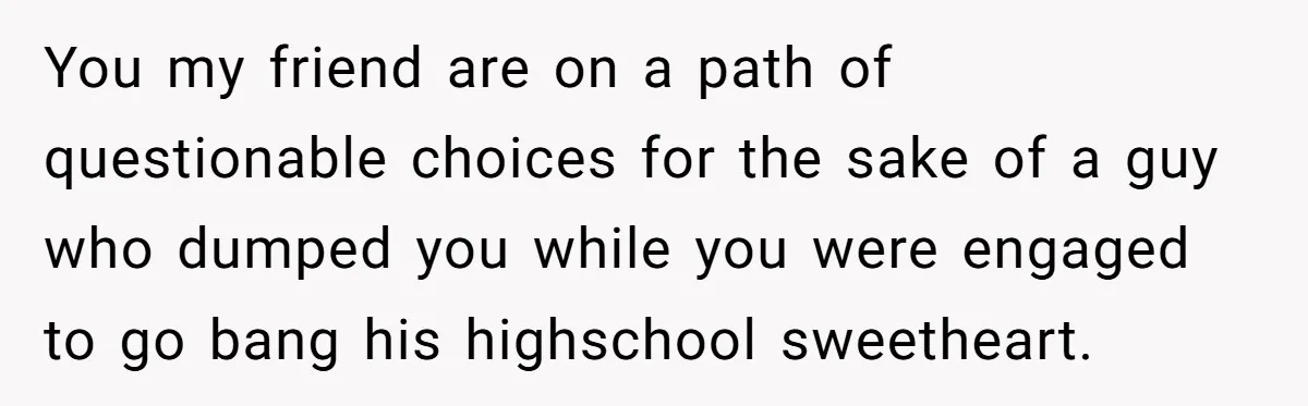 You my friend are on a path of questionable choices for the sake of a guy who dumped you while you were engaged to go bang his highschool sweetheart.