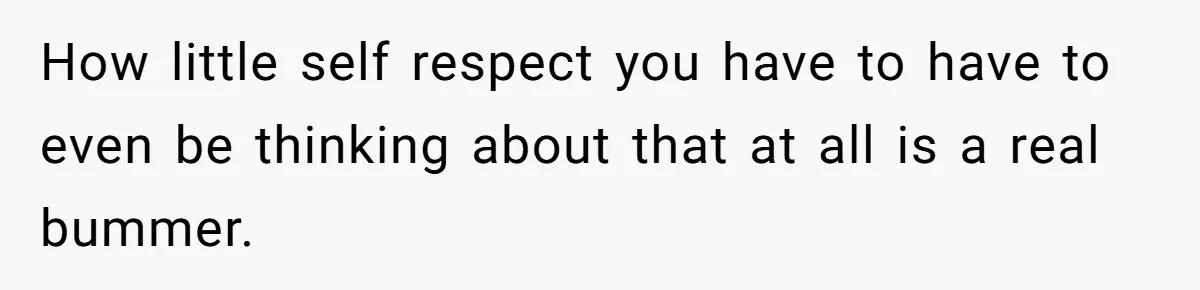 How little self respect you have to have to even be thinking about that at all is a real bummer.