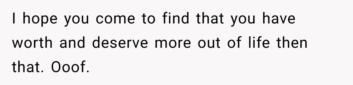I hope you come to find that you have worth and deserve more out of life then that. Ooof.