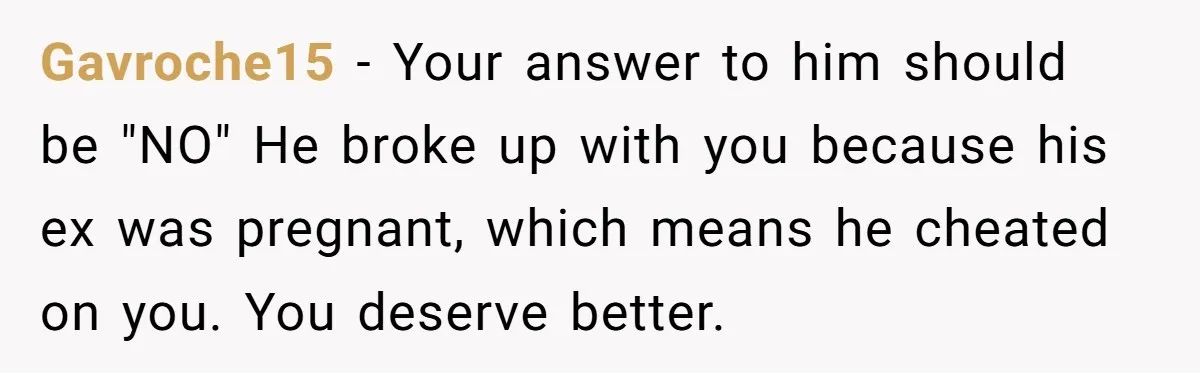 Gavroche15 − Your answer to him should be "NO" He broke up with you because his ex was pregnant, which means he cheated on you. You deserve better.