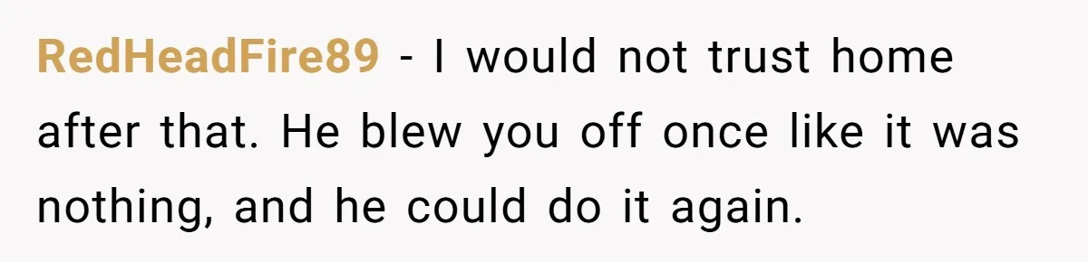 RedHeadFire89 − I would not trust home after that. He blew you off once like it was nothing, and he could do it again.