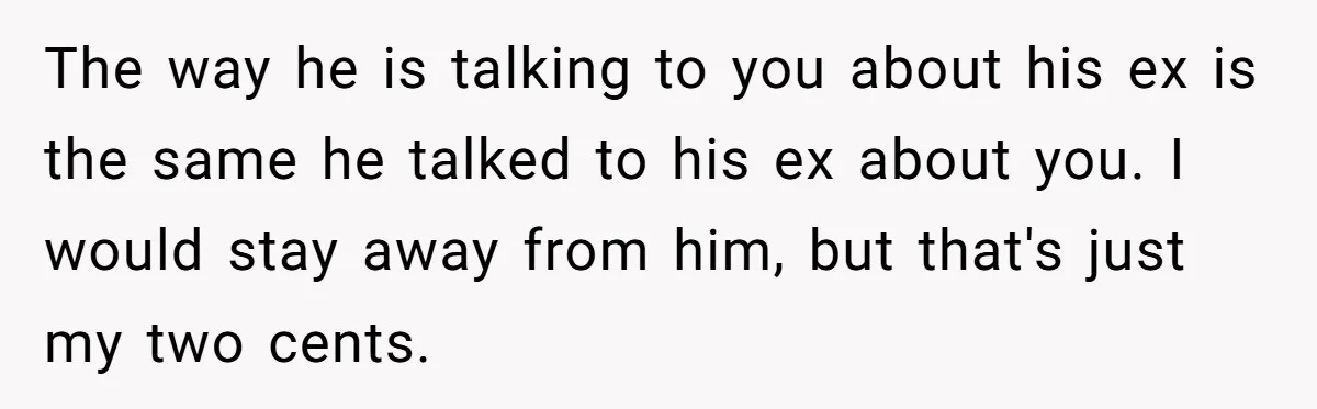 The way he is talking to you about his ex is the same he talked to his ex about you. I would stay away from him, but that's just my...