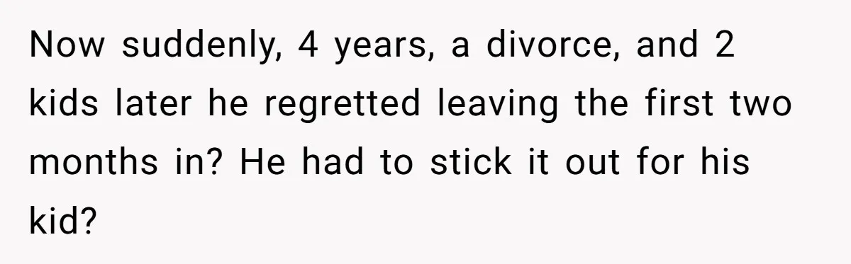 Now suddenly, 4 years, a divorce, and 2 kids later he regretted leaving the first two months in? He had to stick it out for his kid?