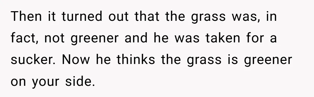 Then it turned out that the grass was, in fact, not greener and he was taken for a sucker. Now he thinks the grass is greener on your side.
