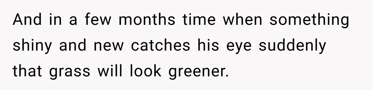 And in a few months time when something shiny and new catches his eye suddenly that grass will look greener.