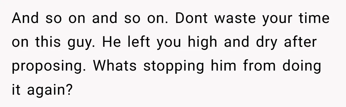 And so on and so on. Dont waste your time on this guy. He left you high and dry after proposing. Whats stopping him from doing it again?