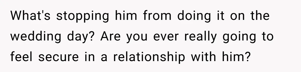What's stopping him from doing it on the wedding day? Are you ever really going to feel secure in a relationship with him?