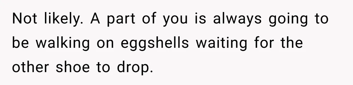 Not likely. A part of you is always going to be walking on eggshells waiting for the other shoe to drop.