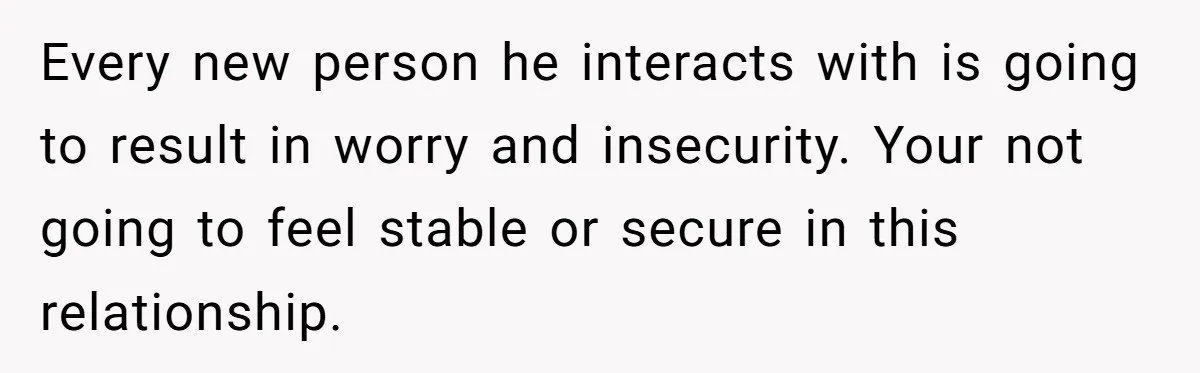 Every new person he interacts with is going to result in worry and insecurity. Your not going to feel stable or secure in this relationship.