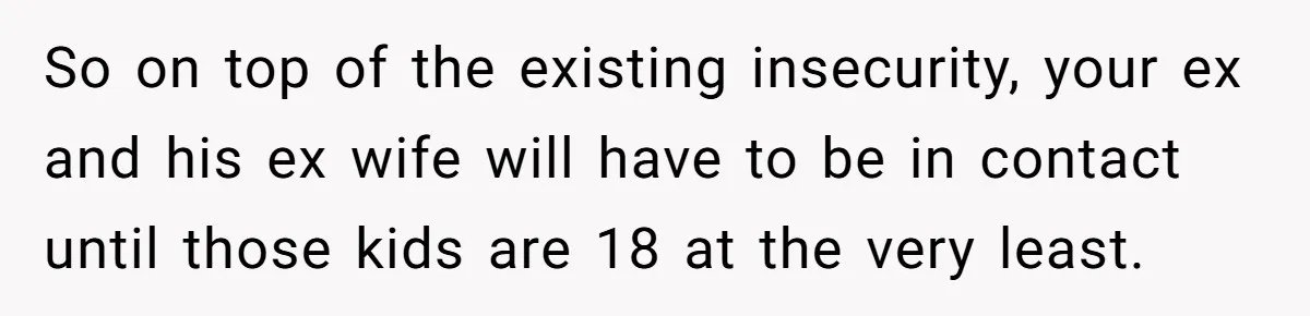 So on top of the existing insecurity, your ex and his ex wife will have to be in contact until those kids are 18 at the very least.