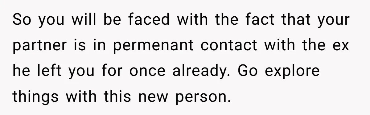 So you will be faced with the fact that your partner is in permenant contact with the ex he left you for once already. Go explore things with this new...