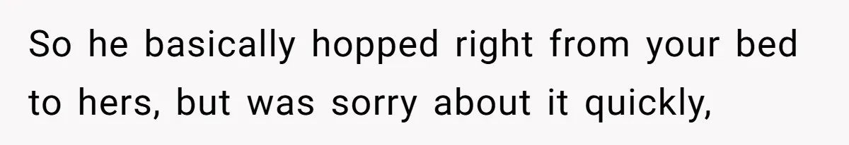 So he basically hopped right from your bed to hers, but was sorry about it quickly,