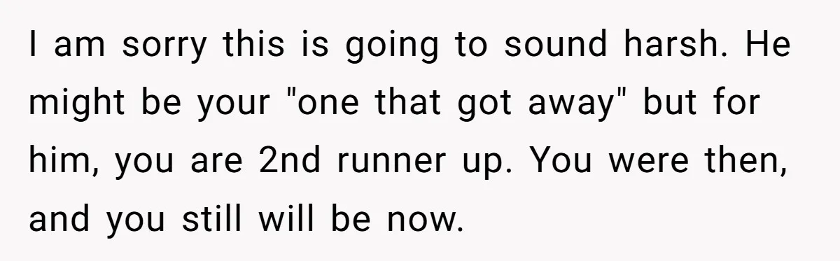 I am sorry this is going to sound harsh. He might be your "one that got away" but for him, you are 2nd runner up. You were then, and you...