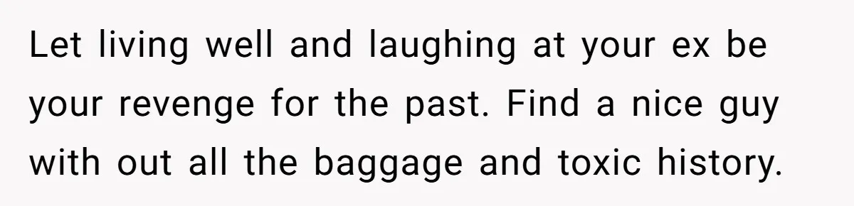 Let living well and laughing at your ex be your revenge for the past. Find a nice guy with out all the baggage and toxic history.