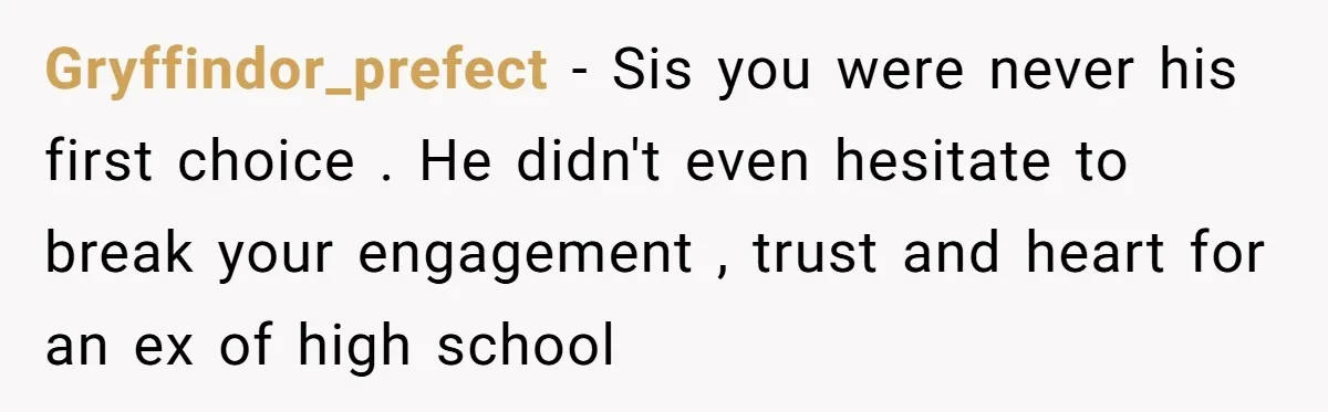 Gryffindor_prefect − Sis you were never his first choice . He didn't even hesitate to break your engagement , trust and heart for an ex of high school