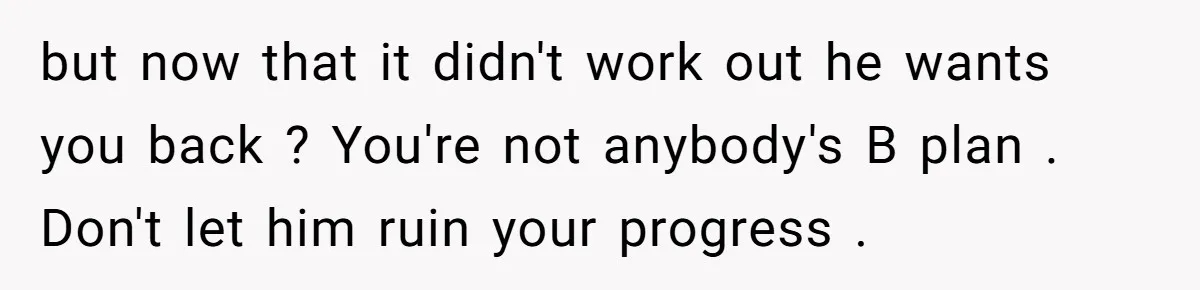 but now that it didn't work out he wants you back ? You're not anybody's B plan . Don't let him ruin your progress .