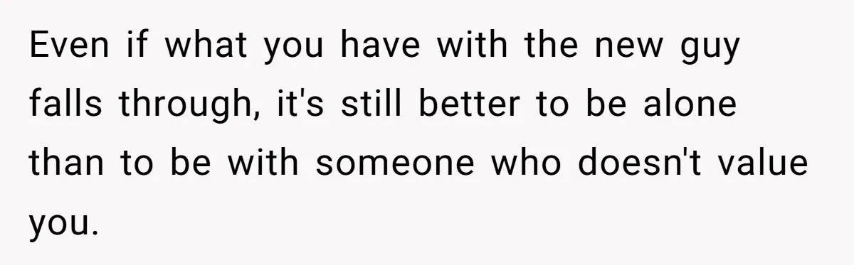 Even if what you have with the new guy falls through, it's still better to be alone than to be with someone who doesn't value you.