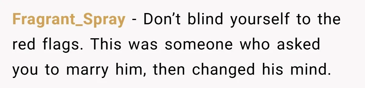 Fragrant_Spray − Don’t blind yourself to the red flags. This was someone who asked you to marry him, then changed his mind.